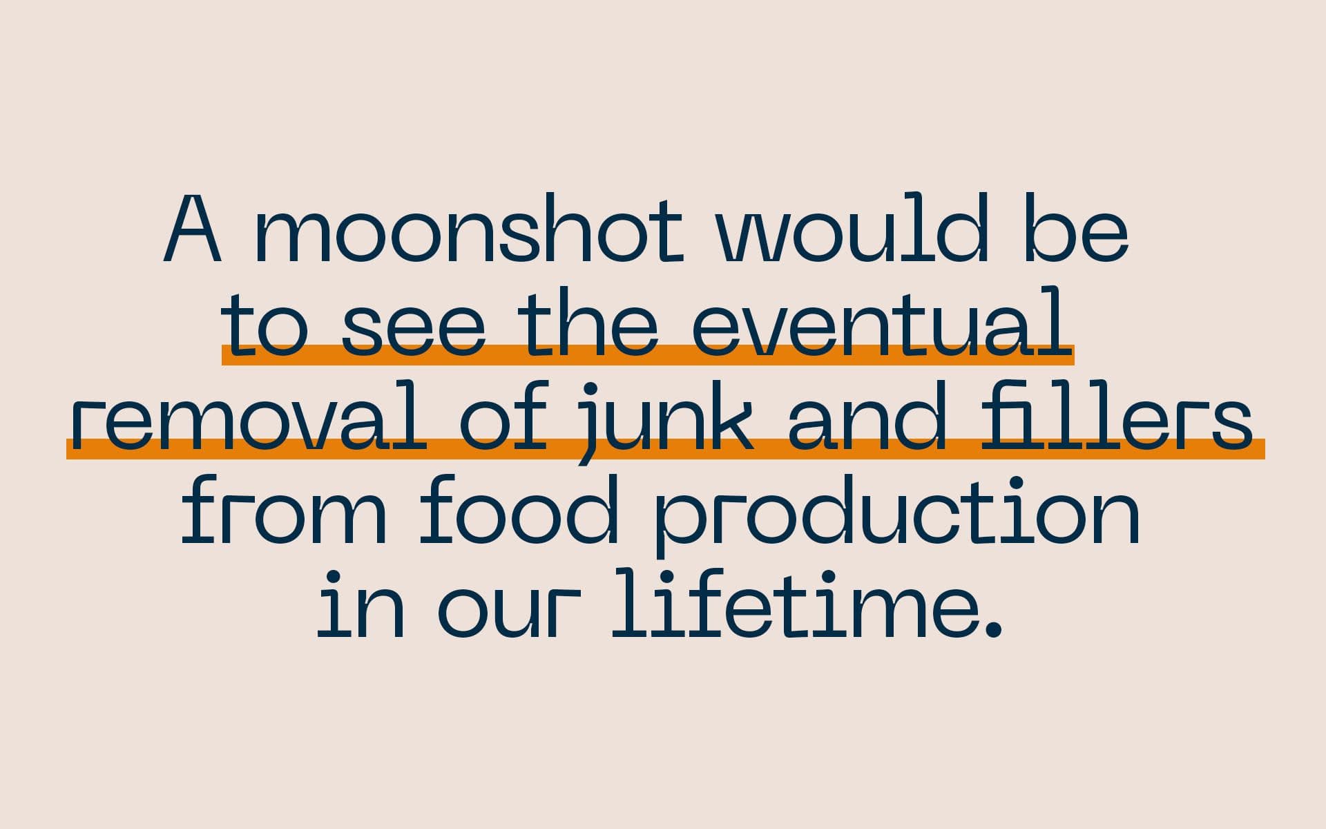 A moonshot would be to see the eventual removal of junk and fillers from food production in our lifetime.