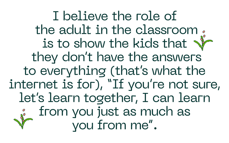 I believe the role of the adult in the classroom is to show the kids that they don't have the answers to everything (that's what the internet is for), "If you're not sure, let's learn together, I can learn from you just as much as you from me".